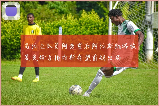 乌拉圭队员阿劳霍和阿拉斯凯塔恢复良好吉梅内斯有望首战出场