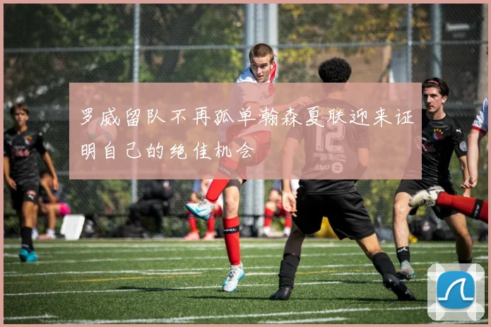 罗威留队不再孤单瀚森夏联迎来证明自己的绝佳机会