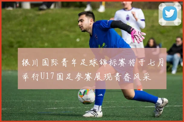 银川国际青年足球锦标赛将于七月举行U17国足参赛展现青春风采