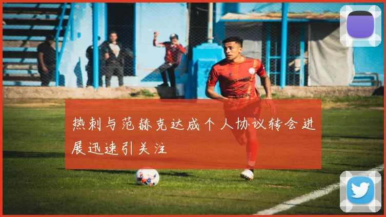 热刺与范赫克达成个人协议转会进展迅速引关注