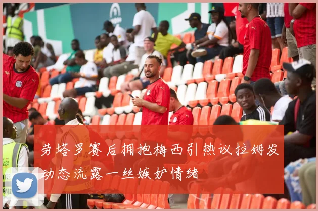 劳塔罗赛后拥抱梅西引热议拉姆发动态流露一丝嫉妒情绪