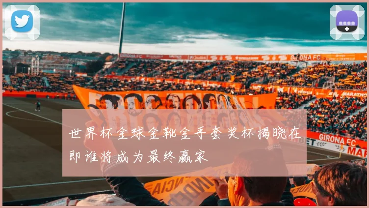 世界杯金球金靴金手套奖杯揭晓在即谁将成为最终赢家