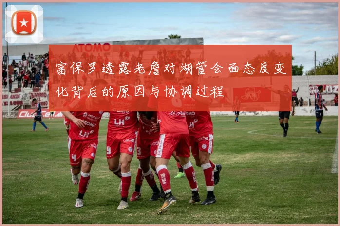 富保罗透露老詹对湖管会面态度变化背后的原因与协调过程