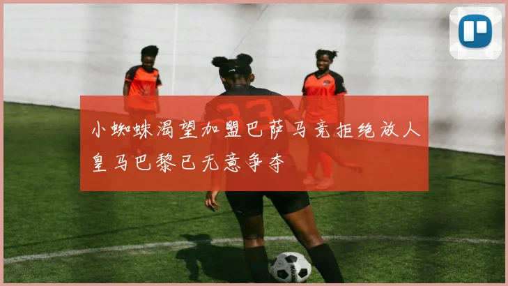 小蜘蛛渴望加盟巴萨马竞拒绝放人皇马巴黎已无意争夺