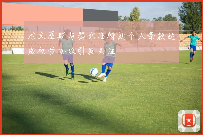 尤文图斯与瑟尔洛特就个人条款达成初步协议引发关注
