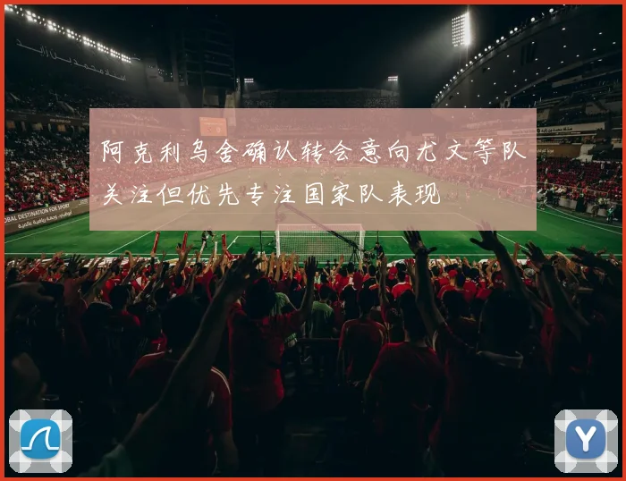阿克利乌舍确认转会意向尤文等队关注但优先专注国家队表现