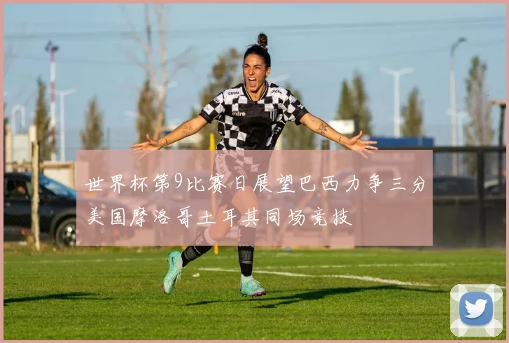 世界杯第9比赛日展望巴西力争三分美国摩洛哥土耳其同场竞技