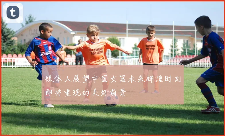 媒体人展望中国女篮未来辉煌时刻即将重现的美好前景