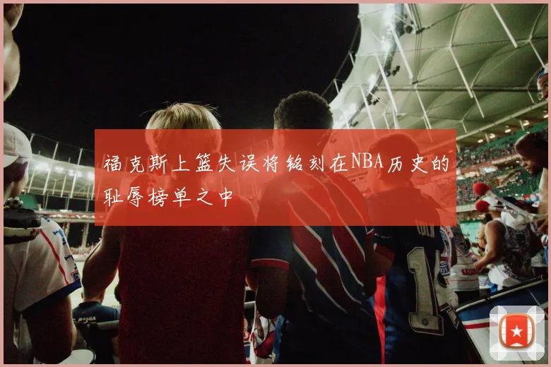 福克斯上篮失误将铭刻在NBA历史的耻辱榜单之中