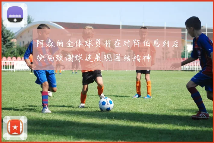 阿森纳全体球员将在对阵伯恩利后绕场致谢球迷展现团结精神