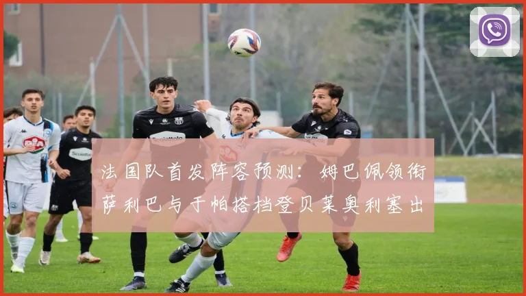 法国队首发阵容预测：姆巴佩领衔萨利巴与于帕搭档登贝莱奥利塞出战
