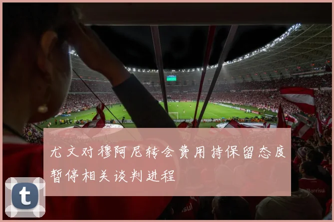 尤文对穆阿尼转会费用持保留态度暂停相关谈判进程