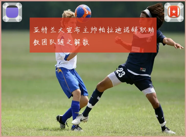 亚特兰大宣布主帅帕拉迪诺辞职助教团队随之解散